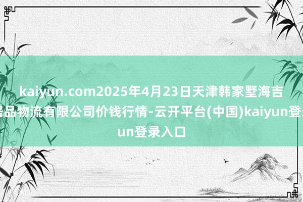 kaiyun.com2025年4月23日天津韩家墅海吉星农居品物流有限公司价钱行情-云开平台(中国)kaiyun登录入口