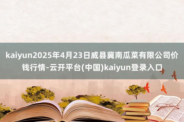 kaiyun2025年4月23日威县冀南瓜菜有限公司价钱行情-云开平台(中国)kaiyun登录入口