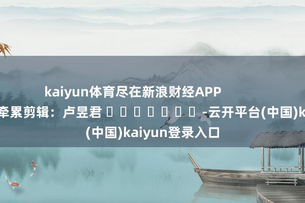 kaiyun体育尽在新浪财经APP            						牵累剪辑：卢昱君 							-云开平台(中国)kaiyun登录入口