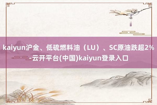 kaiyun沪金、低硫燃料油（LU）、SC原油跌超2%-云开平台(中国)kaiyun登录入口