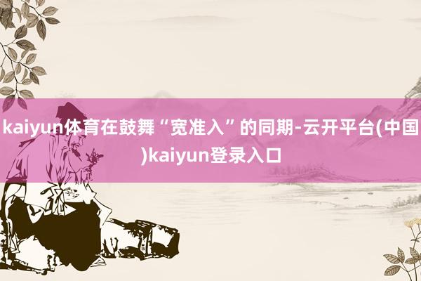 kaiyun体育在鼓舞“宽准入”的同期-云开平台(中国)kaiyun登录入口