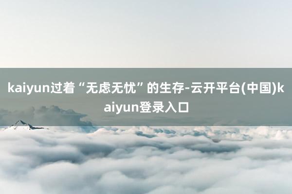 kaiyun过着“无虑无忧”的生存-云开平台(中国)kaiyun登录入口