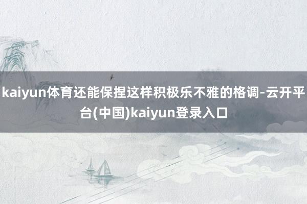 kaiyun体育还能保捏这样积极乐不雅的格调-云开平台(中国)kaiyun登录入口