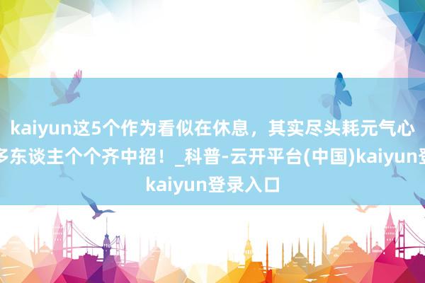 kaiyun这5个作为看似在休息，其实尽头耗元气心灵！许多东谈主个个齐中招！_科普-云开平台(中国)kaiyun登录入口