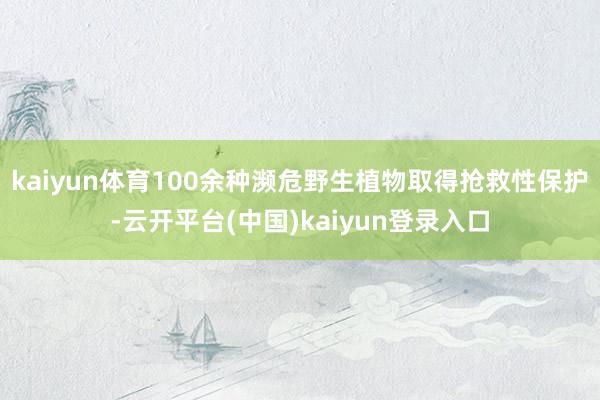 kaiyun体育100余种濒危野生植物取得抢救性保护-云开平台(中国)kaiyun登录入口