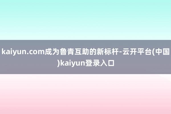 kaiyun.com成为鲁青互助的新标杆-云开平台(中国)kaiyun登录入口