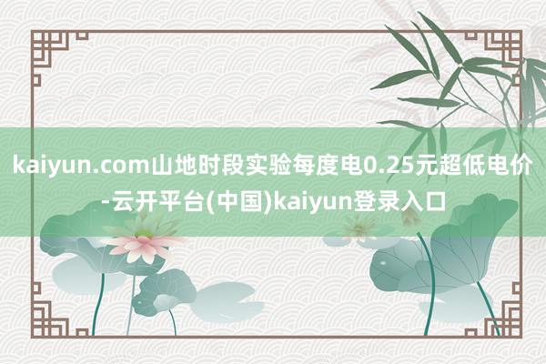 kaiyun.com山地时段实验每度电0.25元超低电价-云开平台(中国)kaiyun登录入口