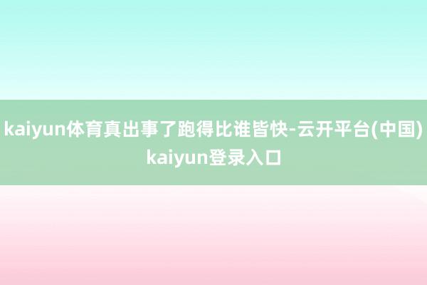 kaiyun体育真出事了跑得比谁皆快-云开平台(中国)kaiyun登录入口