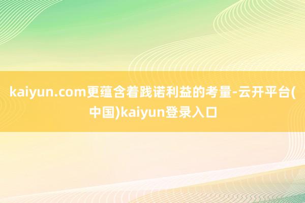 kaiyun.com更蕴含着践诺利益的考量-云开平台(中国)kaiyun登录入口