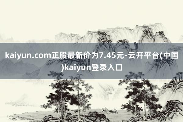 kaiyun.com正股最新价为7.45元-云开平台(中国)kaiyun登录入口