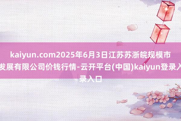 kaiyun.com2025年6月3日江苏苏浙皖规模市集发展有限公司价钱行情-云开平台(中国)kaiyun登录入口