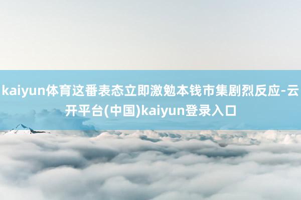 kaiyun体育这番表态立即激勉本钱市集剧烈反应-云开平台(中国)kaiyun登录入口