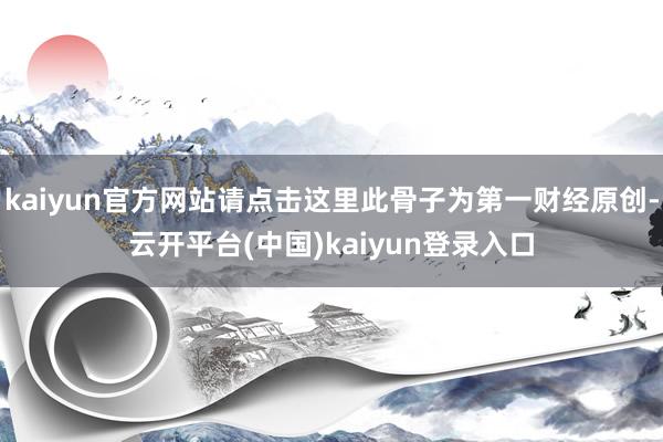 kaiyun官方网站请点击这里此骨子为第一财经原创-云开平台(中国)kaiyun登录入口