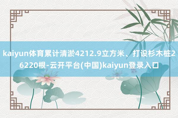 kaiyun体育累计清淤4212.9立方米、打设杉木桩26220根-云开平台(中国)kaiyun登录入口