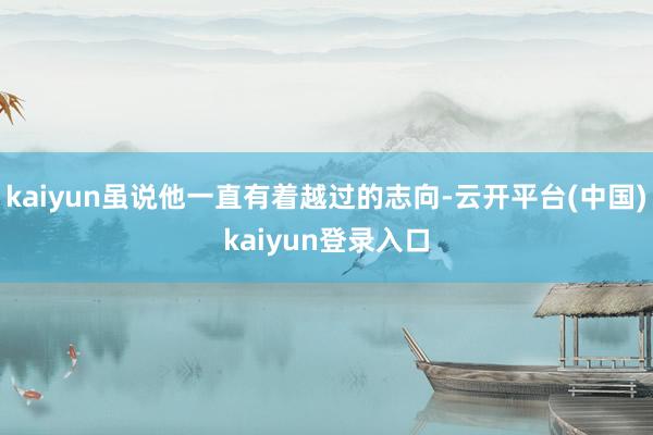 kaiyun虽说他一直有着越过的志向-云开平台(中国)kaiyun登录入口
