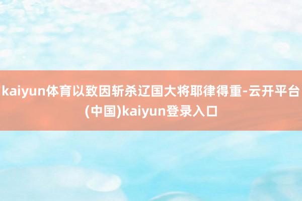 kaiyun体育以致因斩杀辽国大将耶律得重-云开平台(中国)kaiyun登录入口
