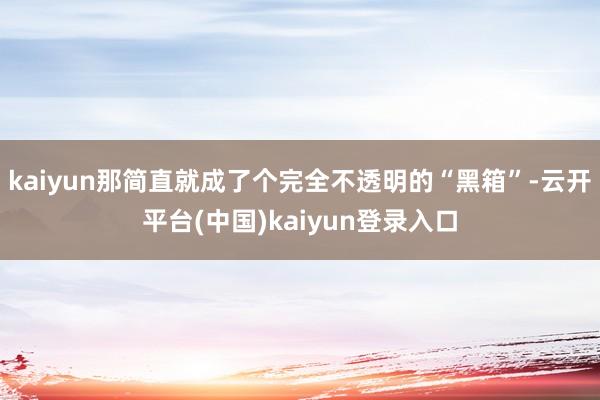 kaiyun那简直就成了个完全不透明的“黑箱”-云开平台(中国)kaiyun登录入口