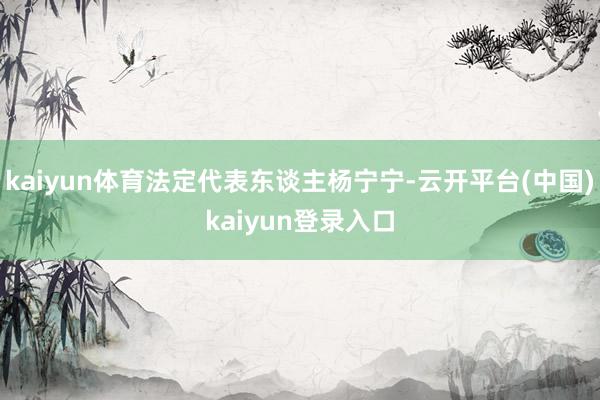 kaiyun体育法定代表东谈主杨宁宁-云开平台(中国)kaiyun登录入口