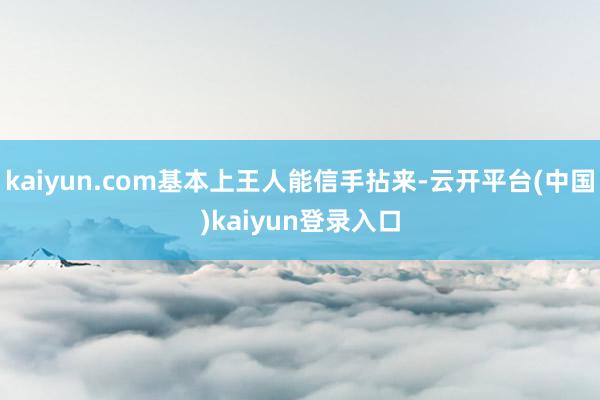 kaiyun.com基本上王人能信手拈来-云开平台(中国)kaiyun登录入口
