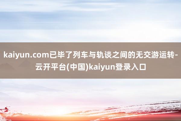 kaiyun.com已毕了列车与轨谈之间的无交游运转-云开平台(中国)kaiyun登录入口