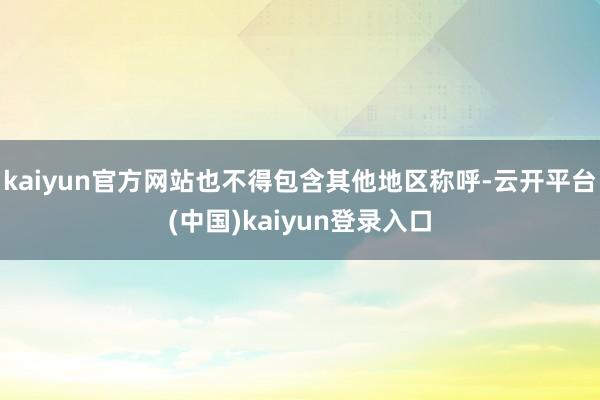 kaiyun官方网站也不得包含其他地区称呼-云开平台(中国)kaiyun登录入口