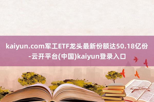 kaiyun.com军工ETF龙头最新份额达50.18亿份-云开平台(中国)kaiyun登录入口