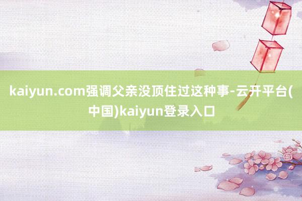 kaiyun.com强调父亲没顶住过这种事-云开平台(中国)kaiyun登录入口