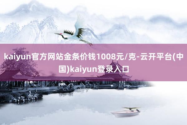 kaiyun官方网站金条价钱1008元/克-云开平台(中国)kaiyun登录入口