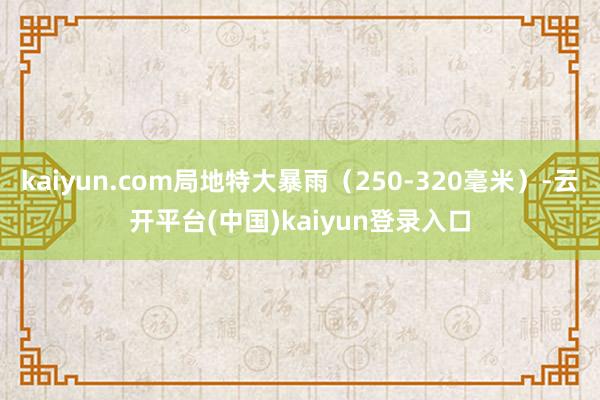 kaiyun.com局地特大暴雨（250-320毫米）-云开平台(中国)kaiyun登录入口