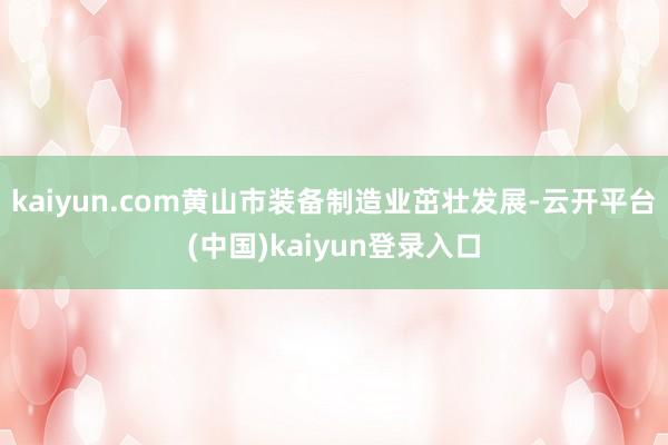 kaiyun.com黄山市装备制造业茁壮发展-云开平台(中国)kaiyun登录入口