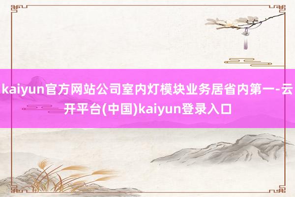 kaiyun官方网站公司室内灯模块业务居省内第一-云开平台(中国)kaiyun登录入口