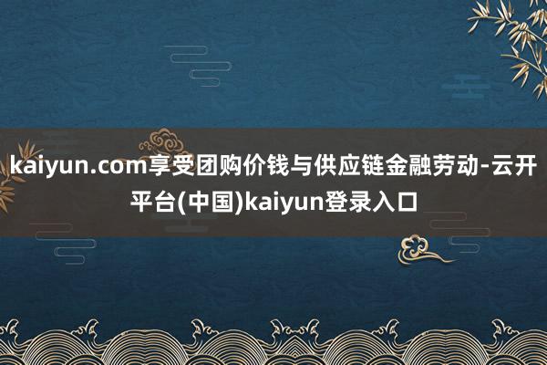kaiyun.com享受团购价钱与供应链金融劳动-云开平台(中国)kaiyun登录入口