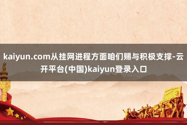kaiyun.com从挂网进程方面咱们赐与积极支撑-云开平台(中国)kaiyun登录入口