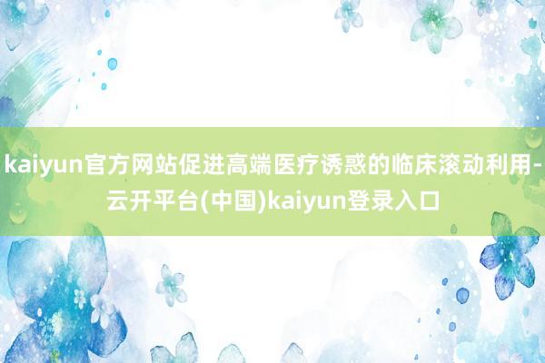 kaiyun官方网站促进高端医疗诱惑的临床滚动利用-云开平台(中国)kaiyun登录入口