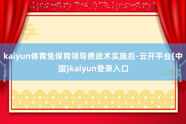 kaiyun体育免保育领导费战术实施后-云开平台(中国)kaiyun登录入口
