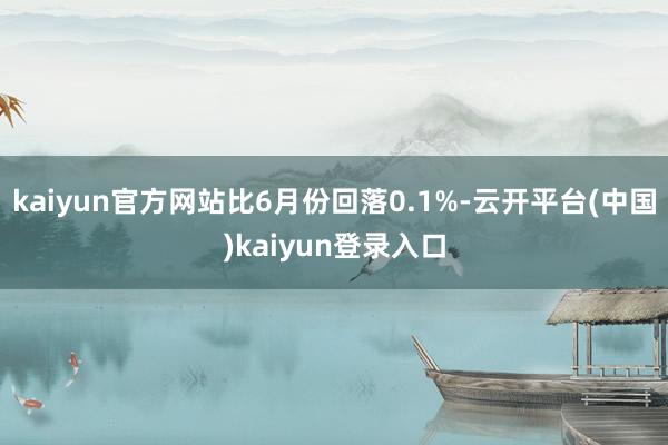 kaiyun官方网站比6月份回落0.1%-云开平台(中国)kaiyun登录入口