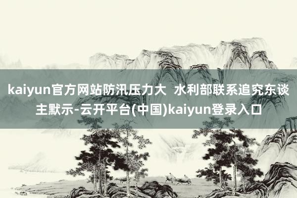 kaiyun官方网站防汛压力大  水利部联系追究东谈主默示-云开平台(中国)kaiyun登录入口