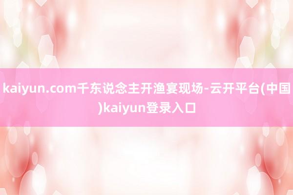 kaiyun.com千东说念主开渔宴现场-云开平台(中国)kaiyun登录入口