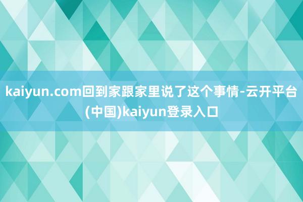 kaiyun.com回到家跟家里说了这个事情-云开平台(中国)kaiyun登录入口