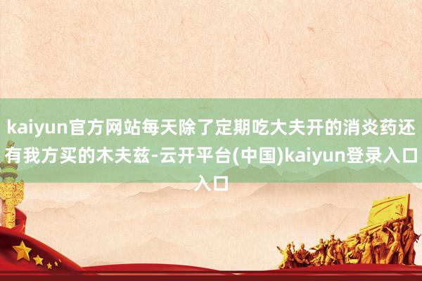 kaiyun官方网站每天除了定期吃大夫开的消炎药还有我方买的木夫兹-云开平台(中国)kaiyun登录入口