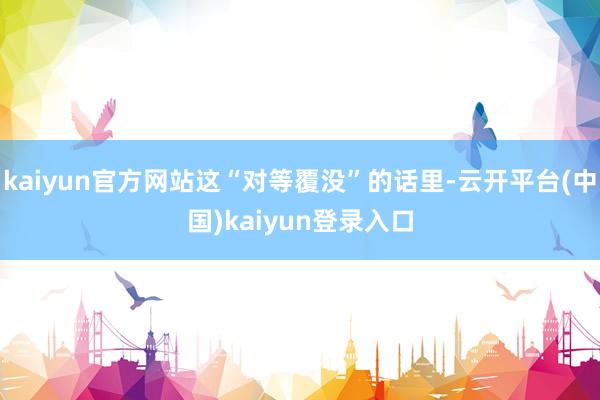 kaiyun官方网站这“对等覆没”的话里-云开平台(中国)kaiyun登录入口