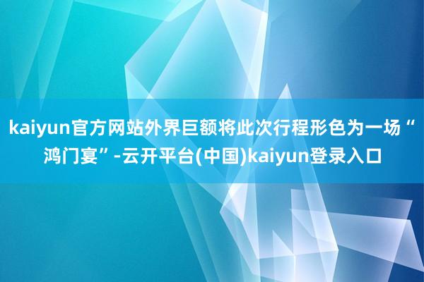 kaiyun官方网站外界巨额将此次行程形色为一场“鸿门宴”-云开平台(中国)kaiyun登录入口