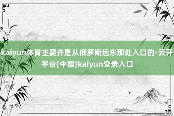 kaiyun体育主要齐是从俄罗斯远东那处入口的-云开平台(中国)kaiyun登录入口