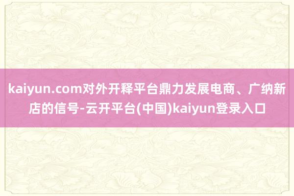 kaiyun.com对外开释平台鼎力发展电商、广纳新店的信号-云开平台(中国)kaiyun登录入口
