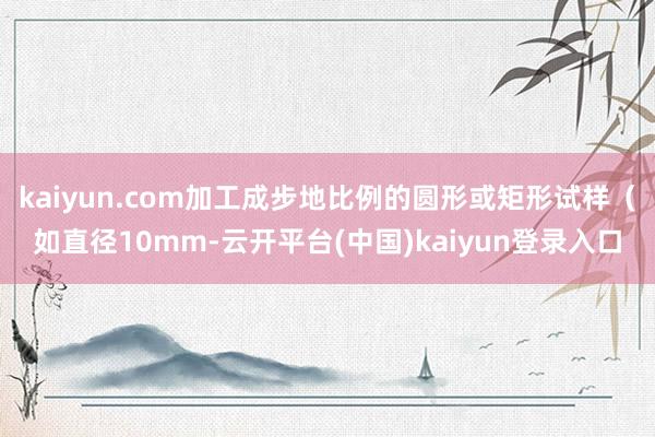 kaiyun.com加工成步地比例的圆形或矩形试样（如直径10mm-云开平台(中国)kaiyun登录入口