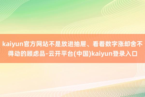 kaiyun官方网站不是放进抽屉、看着数字涨却舍不得动的顾虑品-云开平台(中国)kaiyun登录入口