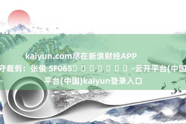 kaiyun.com尽在新浪财经APP            						职守裁剪：张俊 SF065							-云开平台(中国)kaiyun登录入口