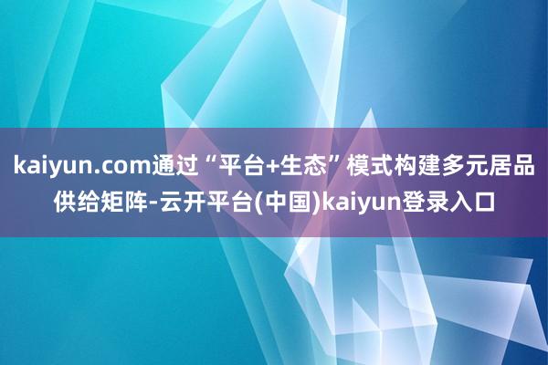 kaiyun.com通过“平台+生态”模式构建多元居品供给矩阵-云开平台(中国)kaiyun登录入口