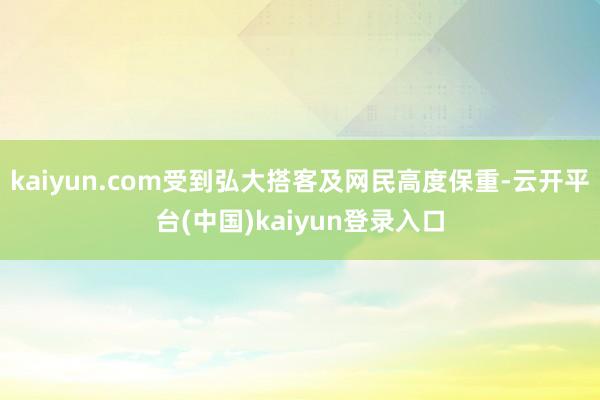 kaiyun.com受到弘大搭客及网民高度保重-云开平台(中国)kaiyun登录入口