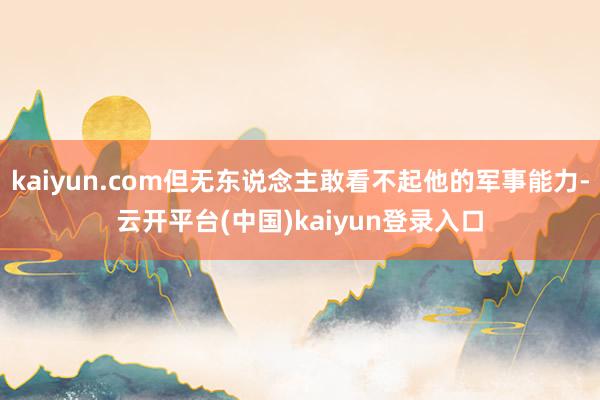 kaiyun.com但无东说念主敢看不起他的军事能力-云开平台(中国)kaiyun登录入口